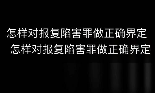怎样对报复陷害罪做正确界定 怎样对报复陷害罪做正确界定呢