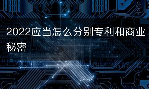 2022应当怎么分别专利和商业秘密