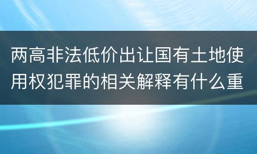 两高非法低价出让国有土地使用权犯罪的相关解释有什么重要内容