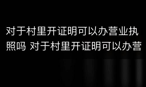 对于村里开证明可以办营业执照吗 对于村里开证明可以办营业执照吗