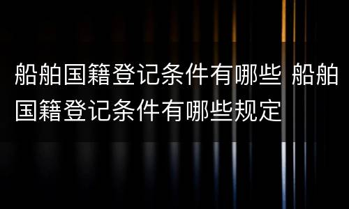 船舶国籍登记条件有哪些 船舶国籍登记条件有哪些规定