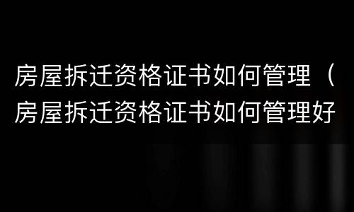 房屋拆迁资格证书如何管理（房屋拆迁资格证书如何管理好）