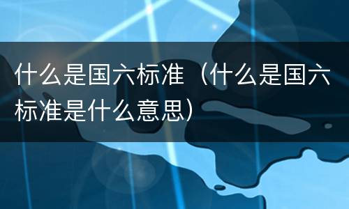 什么是国六标准（什么是国六标准是什么意思）