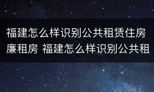 福建怎么样识别公共租赁住房廉租房 福建怎么样识别公共租赁住房廉租房信息