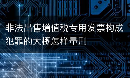 非法出售增值税专用发票构成犯罪的大概怎样量刑