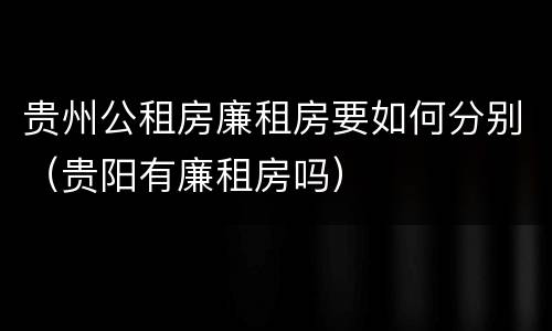 贵州公租房廉租房要如何分别（贵阳有廉租房吗）