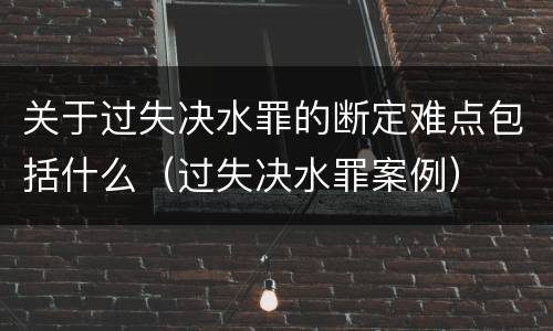 关于过失决水罪的断定难点包括什么（过失决水罪案例）