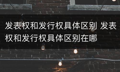 发表权和发行权具体区别 发表权和发行权具体区别在哪