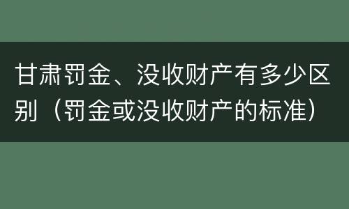 甘肃罚金、没收财产有多少区别（罚金或没收财产的标准）