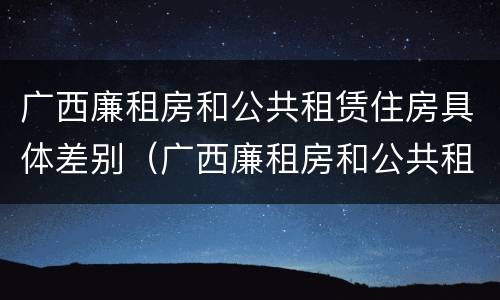 广西廉租房和公共租赁住房具体差别（广西廉租房和公共租赁住房具体差别是什么）