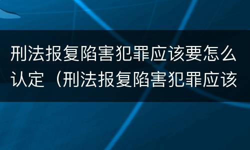 刑法报复陷害犯罪应该要怎么认定（刑法报复陷害犯罪应该要怎么认定呢）