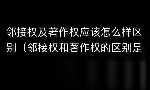 邻接权及著作权应该怎么样区别（邻接权和著作权的区别是什么?）