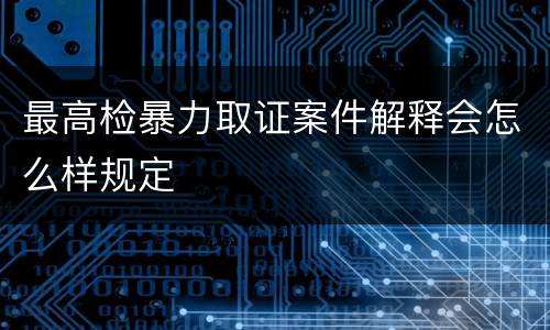 最高检暴力取证案件解释会怎么样规定