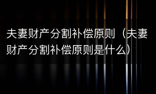 夫妻财产分割补偿原则（夫妻财产分割补偿原则是什么）
