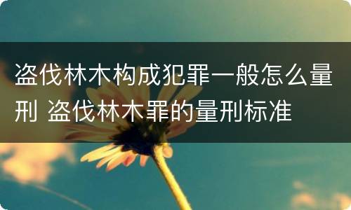 盗伐林木构成犯罪一般怎么量刑 盗伐林木罪的量刑标准
