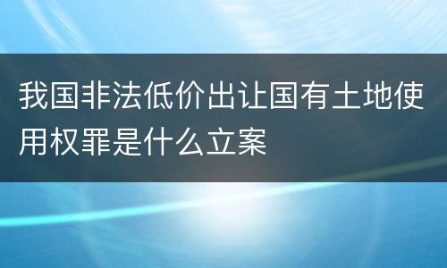 我国非法低价出让国有土地使用权罪是什么立案
