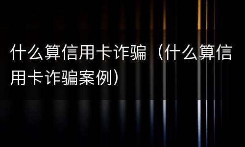 什么算信用卡诈骗（什么算信用卡诈骗案例）