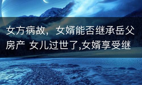 女方病故，女婿能否继承岳父房产 女儿过世了,女婿享受继承权吗?