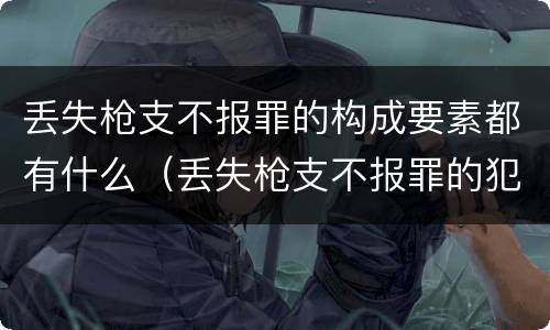 丢失枪支不报罪的构成要素都有什么（丢失枪支不报罪的犯罪主体只能是什么）