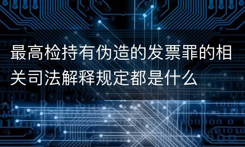 最高检持有伪造的发票罪的相关司法解释规定都是什么
