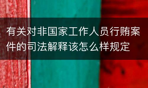有关对非国家工作人员行贿案件的司法解释该怎么样规定