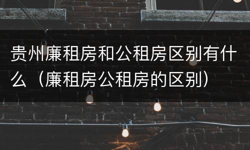 贵州廉租房和公租房区别有什么（廉租房公租房的区别）