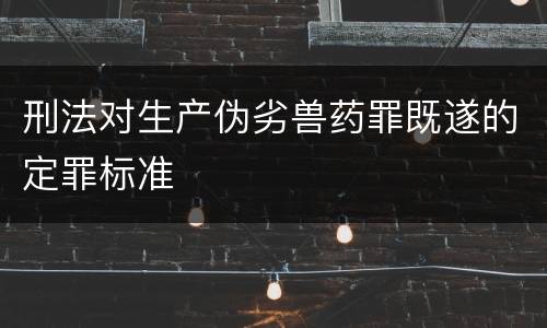 刑法对生产伪劣兽药罪既遂的定罪标准