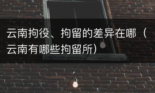 云南拘役、拘留的差异在哪（云南有哪些拘留所）