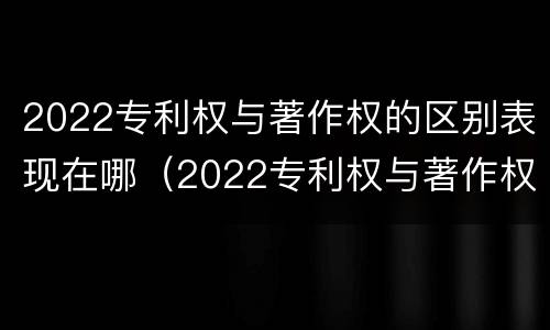 2022专利权与著作权的区别表现在哪（2022专利权与著作权的区别表现在哪些方面?）