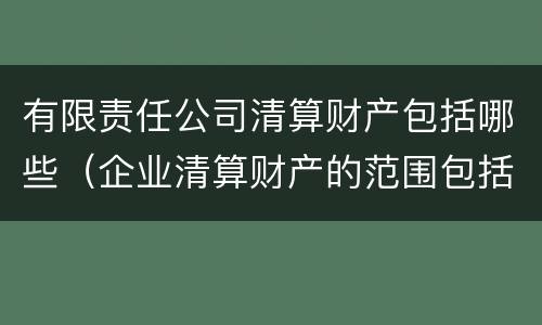 有限责任公司清算财产包括哪些（企业清算财产的范围包括哪些内容）