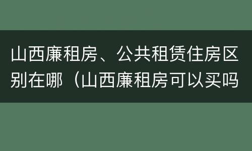 山西廉租房、公共租赁住房区别在哪（山西廉租房可以买吗）