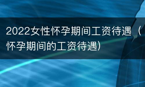 2022女性怀孕期间工资待遇（怀孕期间的工资待遇）