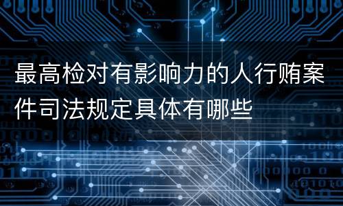 最高检对有影响力的人行贿案件司法规定具体有哪些