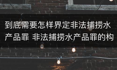 到底需要怎样界定非法捕捞水产品罪 非法捕捞水产品罪的构成要件