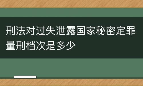 刑法对过失泄露国家秘密定罪量刑档次是多少