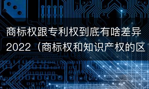 商标权跟专利权到底有啥差异2022（商标权和知识产权的区别）
