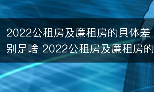 2022公租房及廉租房的具体差别是啥 2022公租房及廉租房的具体差别是啥呀