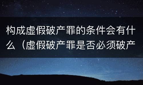 构成虚假破产罪的条件会有什么（虚假破产罪是否必须破产）