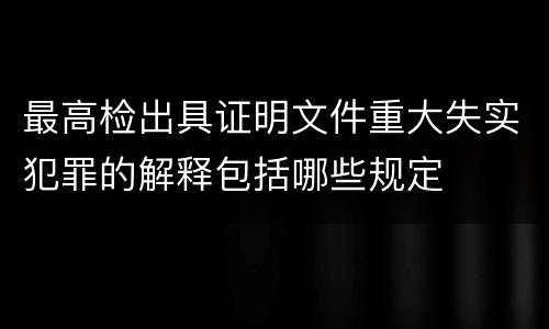最高检出具证明文件重大失实犯罪的解释包括哪些规定