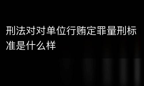 刑法对对单位行贿定罪量刑标准是什么样