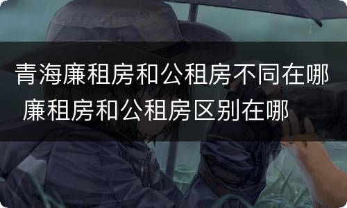 青海廉租房和公租房不同在哪 廉租房和公租房区别在哪