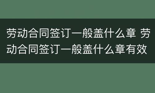 劳动合同签订一般盖什么章 劳动合同签订一般盖什么章有效