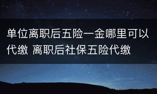 单位离职后五险一金哪里可以代缴 离职后社保五险代缴