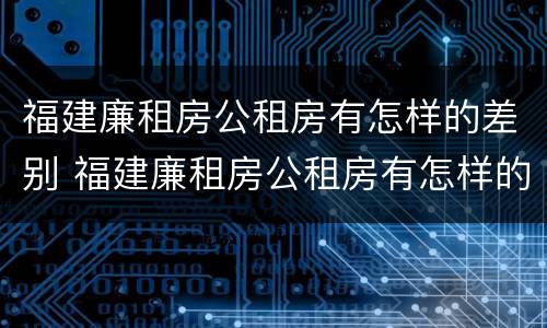福建廉租房公租房有怎样的差别 福建廉租房公租房有怎样的差别呢