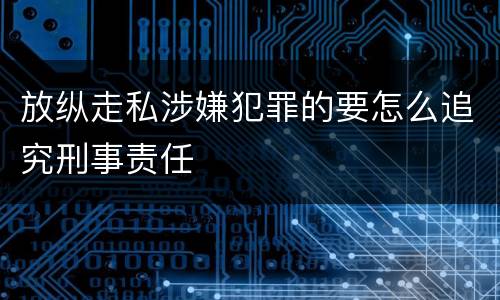 放纵走私涉嫌犯罪的要怎么追究刑事责任