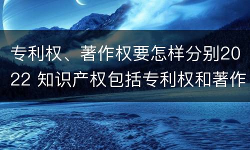 专利权、著作权要怎样分别2022 知识产权包括专利权和著作权吗