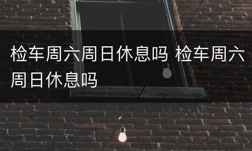 检车周六周日休息吗 检车周六周日休息吗