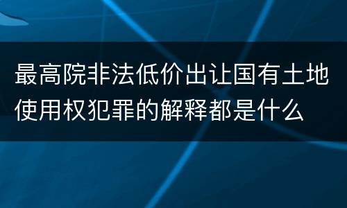 最高院非法低价出让国有土地使用权犯罪的解释都是什么