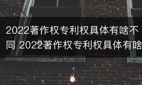 2022著作权专利权具体有啥不同 2022著作权专利权具体有啥不同呢
