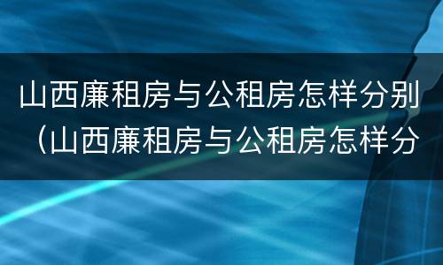 山西廉租房与公租房怎样分别（山西廉租房与公租房怎样分别出租）